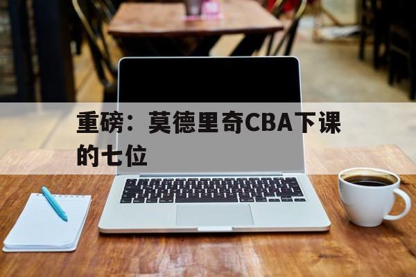 关于重磅:莫德里奇CBA下课的七位的信息 关于重磅:莫德里奇CBA下课的七位的信息