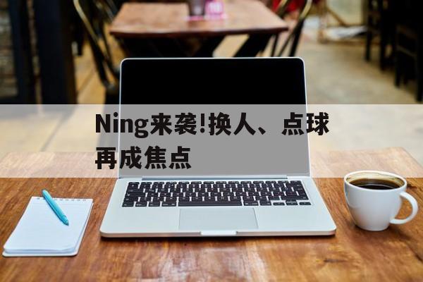 Ning来袭!换人、点球再成焦点(ning现在在哪个战队2024最新消息) Ning来袭!换人、点球再成焦点(ning现在在哪个战队2024最新消息)